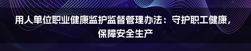 用人单位职业健康监护监督管理办法：守护职工健康，保障安全生产