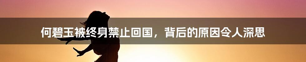 何碧玉被终身禁止回国，背后的原因令人深思