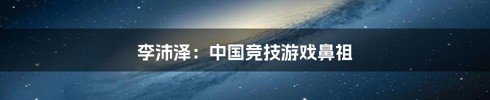 李沛泽：中国竞技游戏鼻祖