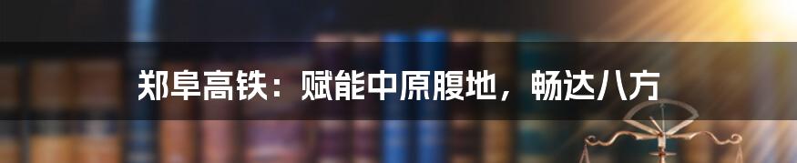 郑阜高铁：赋能中原腹地，畅达八方