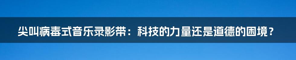 尖叫病毒式音乐录影带：科技的力量还是道德的困境？