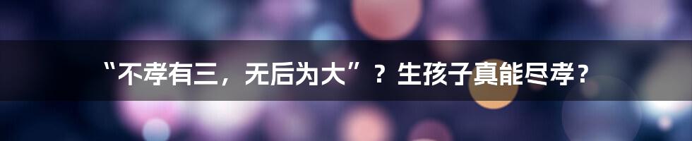 “不孝有三，无后为大”？生孩子真能尽孝？