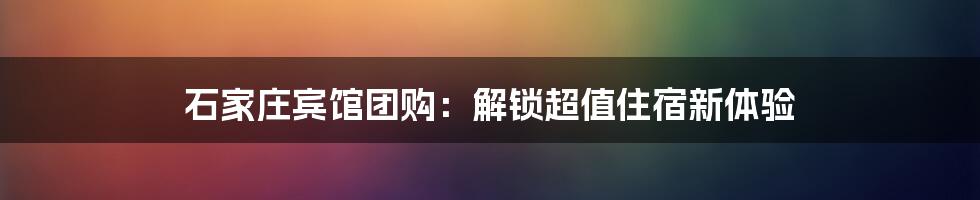 石家庄宾馆团购：解锁超值住宿新体验