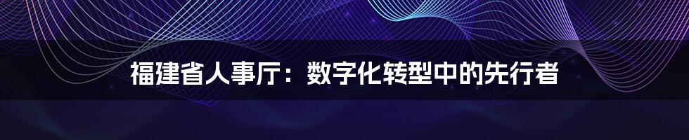 福建省人事厅：数字化转型中的先行者