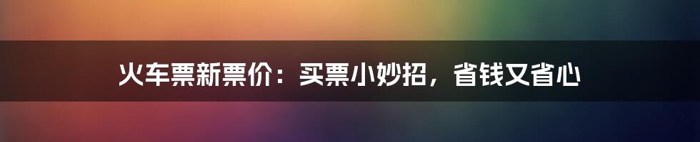 火车票新票价：买票小妙招，省钱又省心