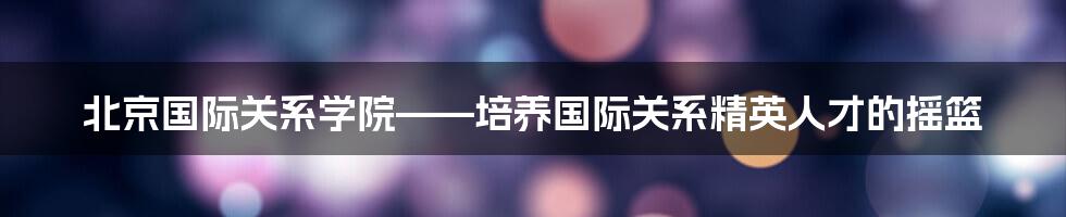 北京国际关系学院——培养国际关系精英人才的摇篮