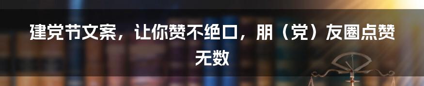 建党节文案，让你赞不绝口，朋（党）友圈点赞无数