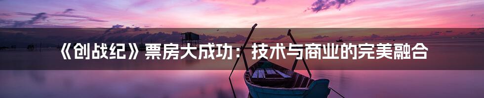 《创战纪》票房大成功：技术与商业的完美融合