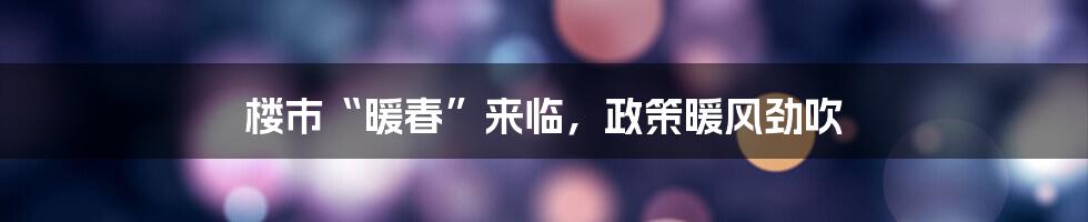 楼市“暖春”来临，政策暖风劲吹