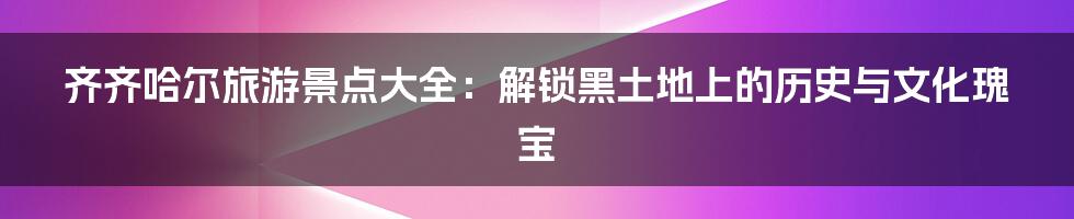 齐齐哈尔旅游景点大全：解锁黑土地上的历史与文化瑰宝