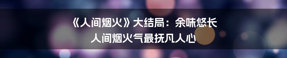 《人间烟火》大结局：余味悠长 人间烟火气最抚凡人心