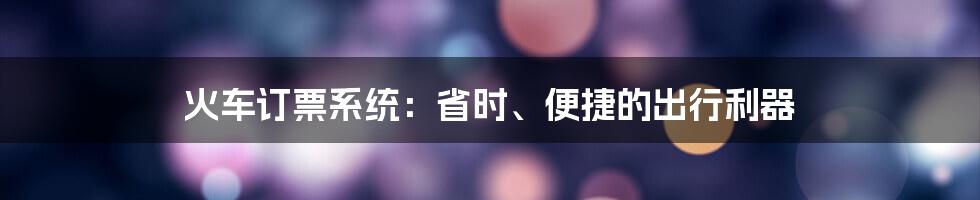 火车订票系统：省时、便捷的出行利器