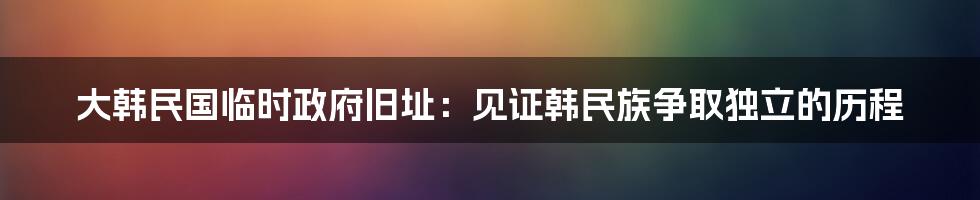 大韩民国临时政府旧址：见证韩民族争取独立的历程