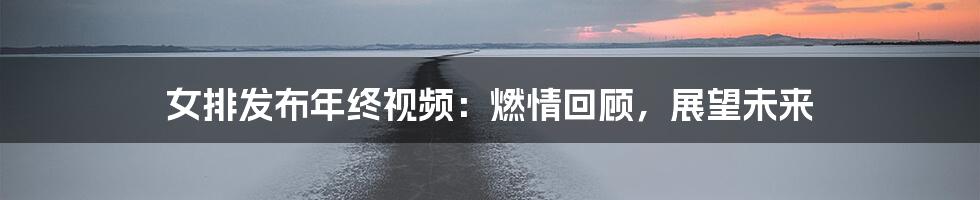 女排发布年终视频：燃情回顾，展望未来