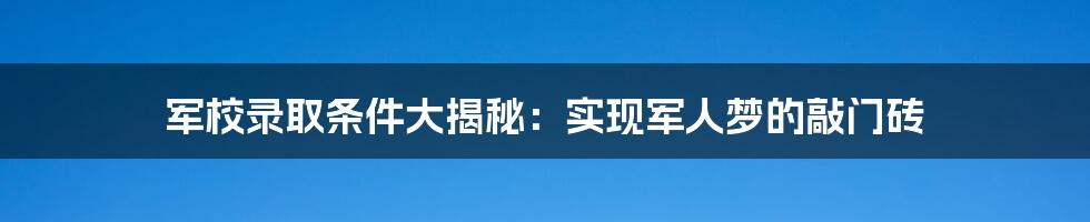 军校录取条件大揭秘：实现军人梦的敲门砖