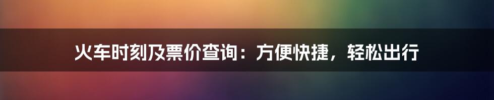 火车时刻及票价查询：方便快捷，轻松出行