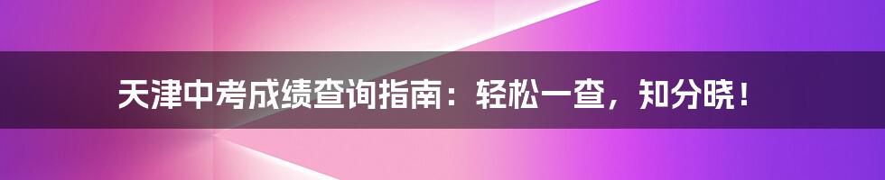 天津中考成绩查询指南：轻松一查，知分晓！