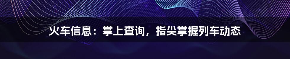 火车信息：掌上查询，指尖掌握列车动态