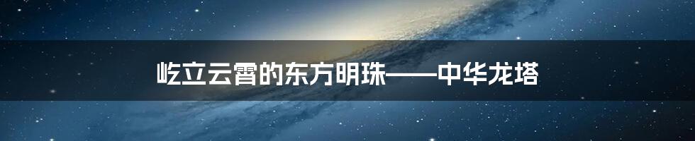 屹立云霄的东方明珠——中华龙塔