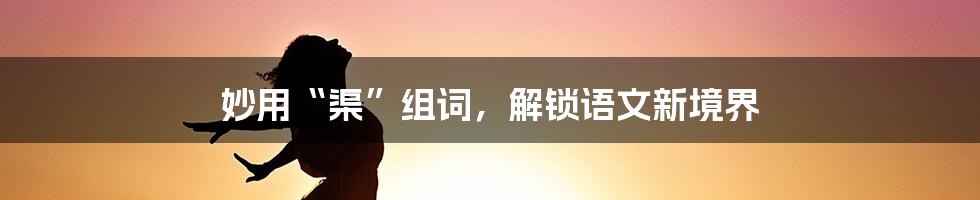 妙用“渠”组词，解锁语文新境界