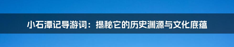 小石潭记导游词：揭秘它的历史渊源与文化底蕴