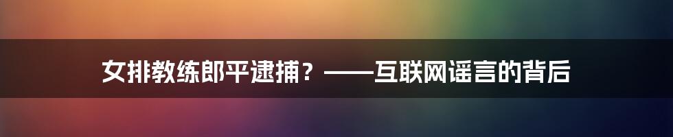 女排教练郎平逮捕？——互联网谣言的背后