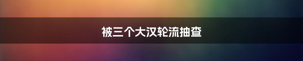 被三个大汉轮流抽查