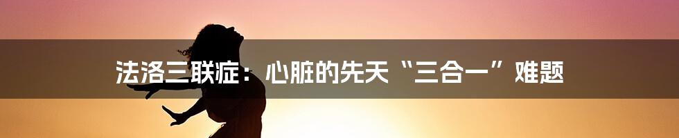 法洛三联症：心脏的先天“三合一”难题