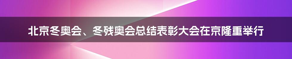 北京冬奥会、冬残奥会总结表彰大会在京隆重举行