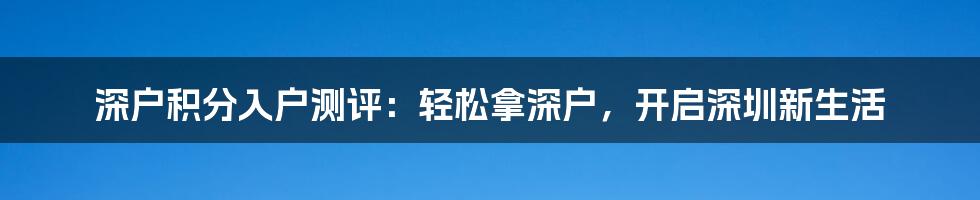 深户积分入户测评：轻松拿深户，开启深圳新生活