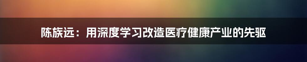 陈族远：用深度学习改造医疗健康产业的先驱