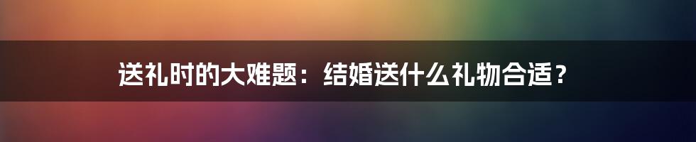 送礼时的大难题：结婚送什么礼物合适？