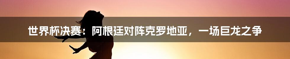 世界杯决赛：阿根廷对阵克罗地亚，一场巨龙之争