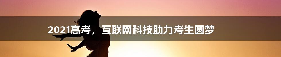 2021高考，互联网科技助力考生圆梦