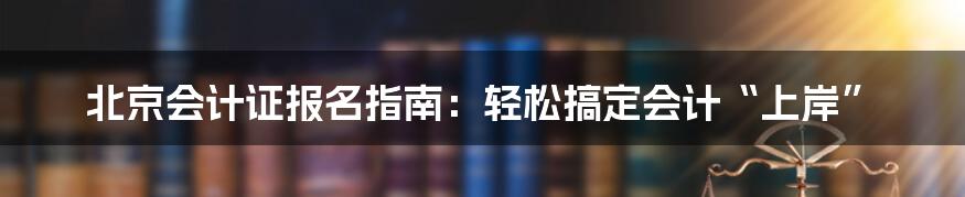 北京会计证报名指南：轻松搞定会计“上岸”