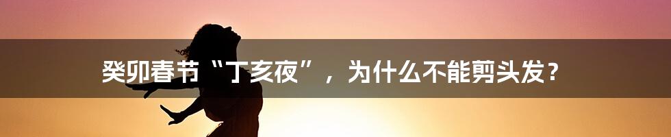 癸卯春节“丁亥夜”，为什么不能剪头发？