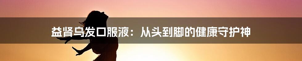 益肾乌发口服液：从头到脚的健康守护神