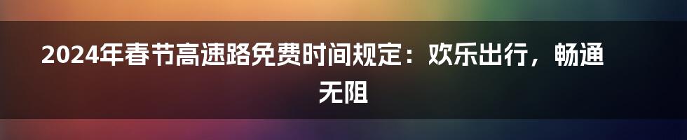 2024年春节高速路免费时间规定：欢乐出行，畅通无阻