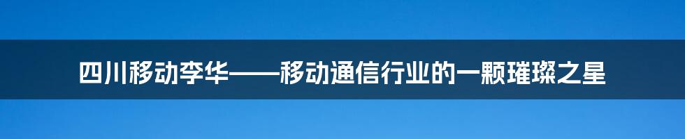 四川移动李华——移动通信行业的一颗璀璨之星