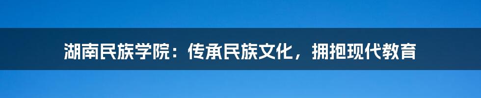 湖南民族学院：传承民族文化，拥抱现代教育