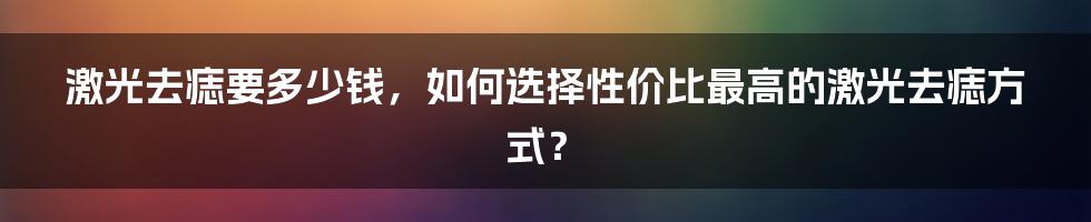 激光去痣要多少钱，如何选择性价比最高的激光去痣方式？