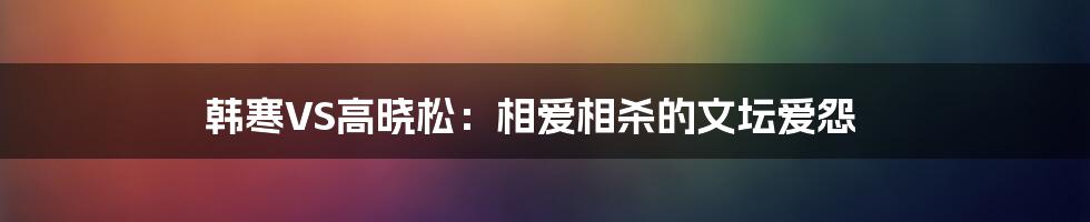 韩寒VS高晓松：相爱相杀的文坛爱怨