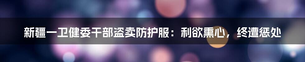 新疆一卫健委干部盗卖防护服：利欲熏心，终遭惩处