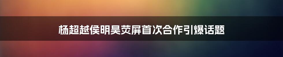 杨超越侯明昊荧屏首次合作引爆话题