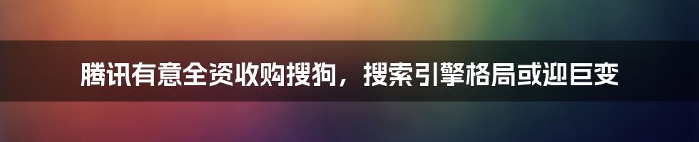 腾讯有意全资收购搜狗，搜索引擎格局或迎巨变