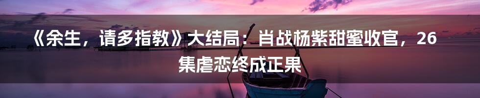 《余生，请多指教》大结局：肖战杨紫甜蜜收官，26集虐恋终成正果