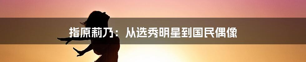 指原莉乃：从选秀明星到国民偶像