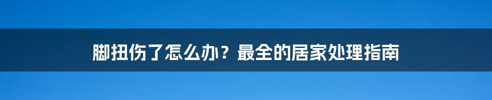 脚扭伤了怎么办？最全的居家处理指南