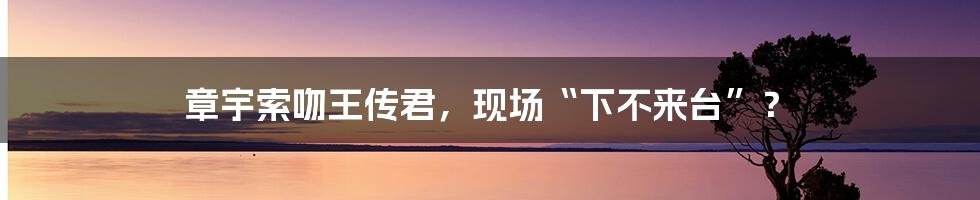 章宇索吻王传君，现场“下不来台”？