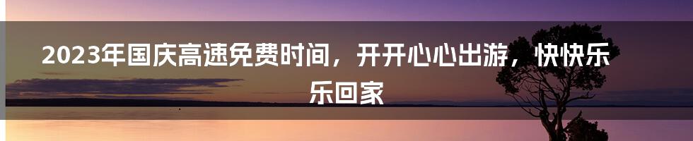 2023年国庆高速免费时间，开开心心出游，快快乐乐回家